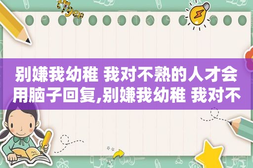 别嫌我幼稚 我对不熟的人才会用脑子回复,别嫌我幼稚 我对不熟的人才会用脑子类似文案