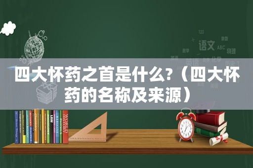 四大怀药之首是什么?（四大怀药的名称及来源）