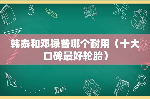 韩泰和邓禄普哪个耐用（十大口碑最好轮胎）