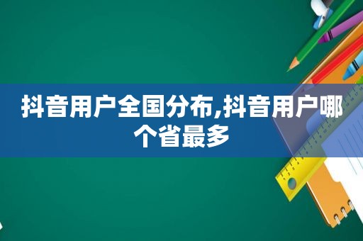 抖音用户全国分布,抖音用户哪个省最多