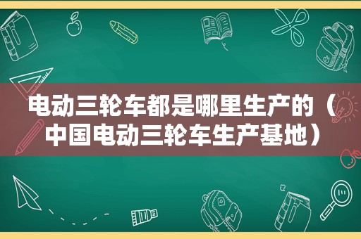 电动三轮车都是哪里生产的（中国电动三轮车生产基地）