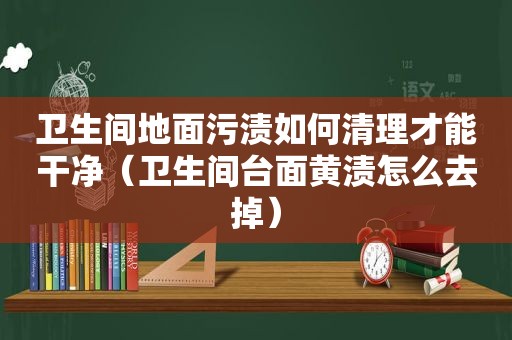 卫生间地面污渍如何清理才能干净（卫生间台面黄渍怎么去掉）