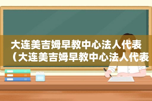 大连美吉姆早教中心法人代表（大连美吉姆早教中心法人代表是谁）