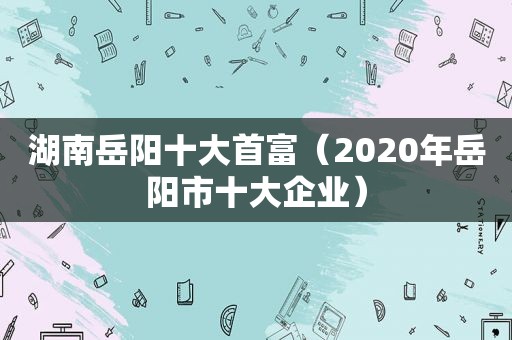 湖南岳阳十大首富（2020年岳阳市十大企业）