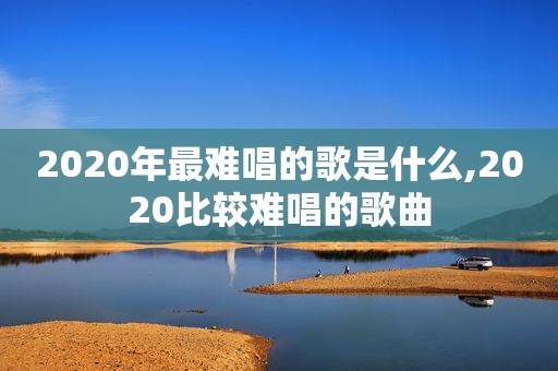 2020年最难唱的歌是什么,2020比较难唱的歌曲