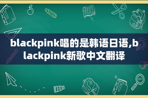 blackpink唱的是韩语日语,blackpink新歌中文翻译