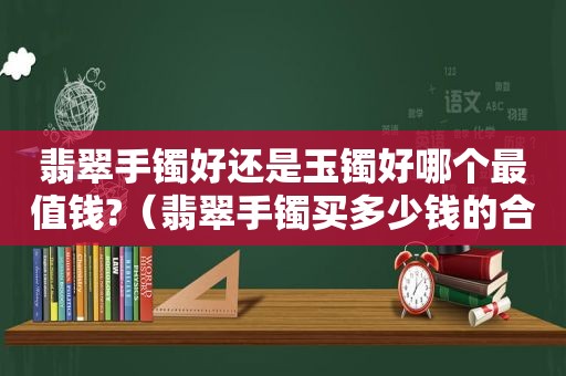 翡翠手镯好还是玉镯好哪个最值钱?（翡翠手镯买多少钱的合适）