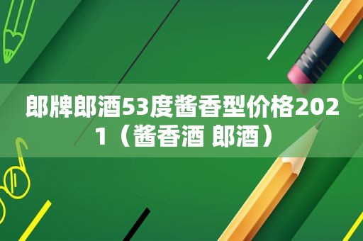 郎牌郎酒53度酱香型价格2021（酱香酒 郎酒）