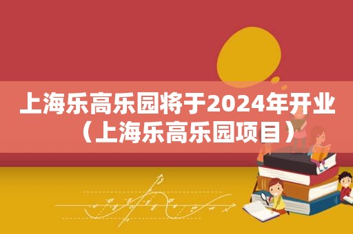 上海乐高乐园将于2024年开业（上海乐高乐园项目）