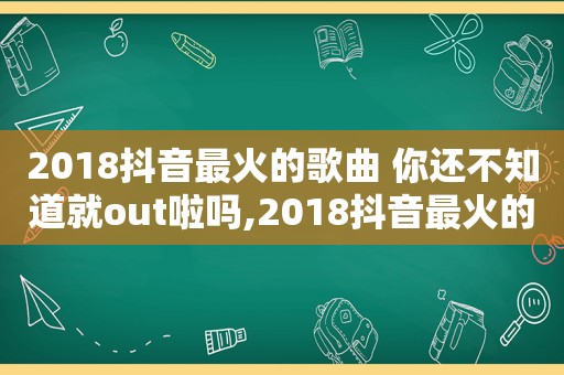 2018抖音最火的歌曲 你还不知道就out啦吗,2018抖音最火的几首歌