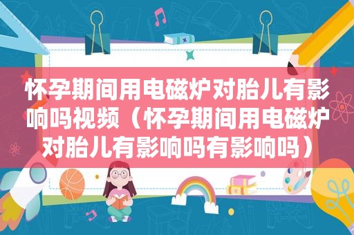 怀孕期间用电磁炉对胎儿有影响吗视频（怀孕期间用电磁炉对胎儿有影响吗有影响吗）