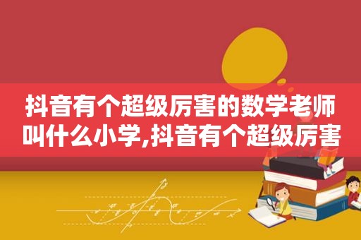 抖音有个超级厉害的数学老师叫什么小学,抖音有个超级厉害的数学老师叫什么来着