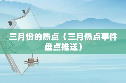 三月份的热点（三月热点事件盘点推送）