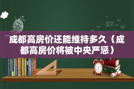 成都高房价还能维持多久（成都高房价将被中央严惩）