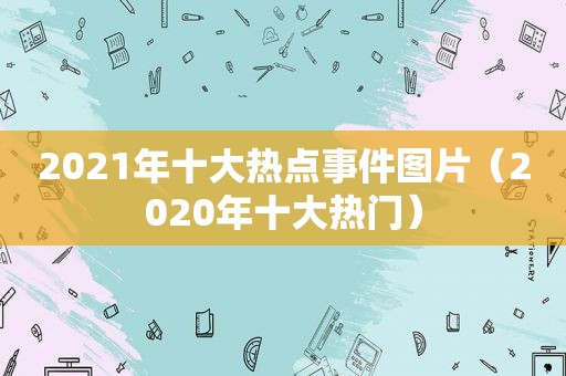 2021年十大热点事件图片（2020年十大热门）