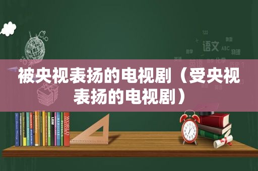 被央视表扬的电视剧（受央视表扬的电视剧）