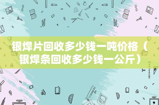 银焊片回收多少钱一吨价格（银焊条回收多少钱一公斤）