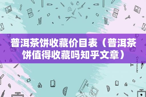 普洱茶饼收藏价目表（普洱茶饼值得收藏吗知乎文章）