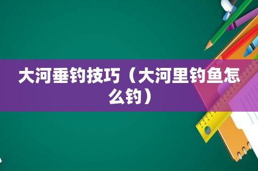 大河垂钓技巧（大河里钓鱼怎么钓）