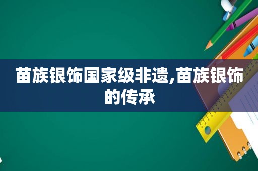 苗族银饰国家级非遗,苗族银饰的传承