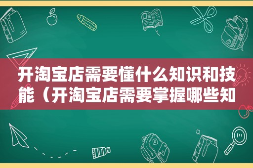 开淘宝店需要懂什么知识和技能（开淘宝店需要掌握哪些知识）