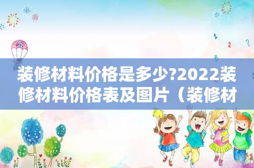 装修材料价格是多少?2022装修材料价格表及图片（装修材料价格一览表）