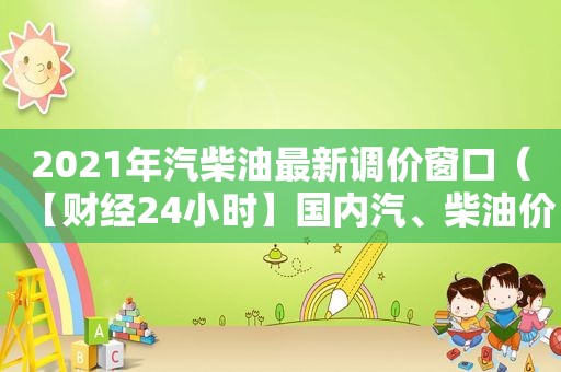 2021年汽柴油最新调价窗口（【财经24小时】国内汽、柴油价望迎“两连降”）