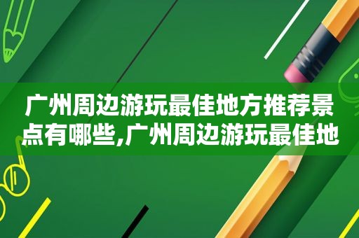 广州周边游玩最佳地方推荐景点有哪些,广州周边游玩最佳地方推荐景点排名