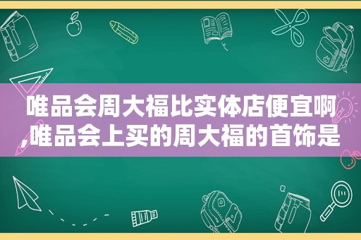 唯品会周大福比实体店便宜啊,唯品会上买的周大福的首饰是真的吗