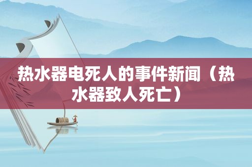 热水器电死人的事件新闻（热水器致人死亡）