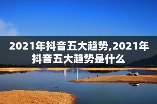 2021年抖音五大趋势,2021年抖音五大趋势是什么