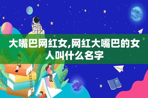 大嘴巴网红女,网红大嘴巴的女人叫什么名字