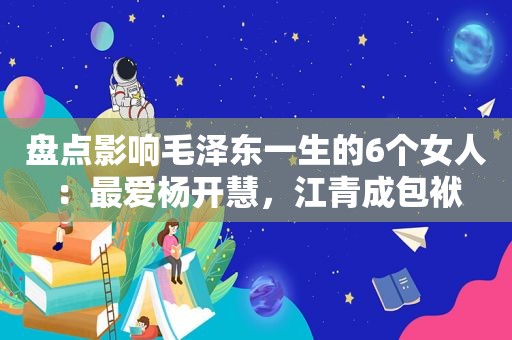 盘点影响 *** 一生的6个女人：最爱杨开慧，江青成包袱