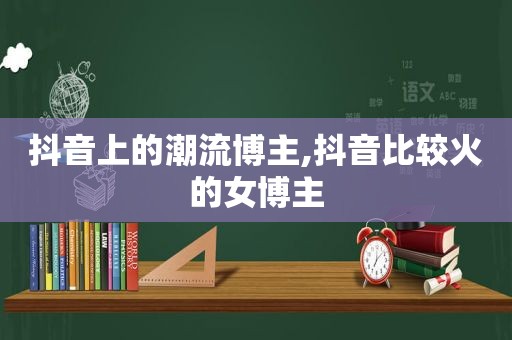 抖音上的潮流博主,抖音比较火的女博主