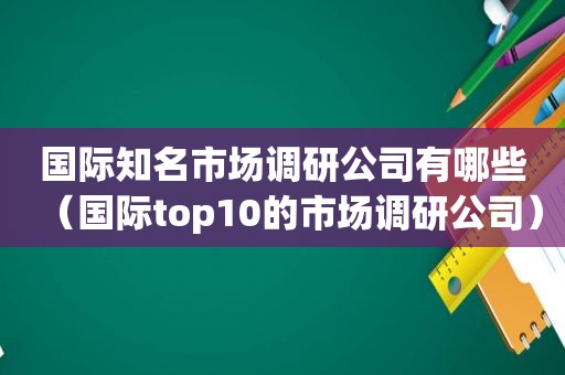 国际知名市场调研公司有哪些（国际top10的市场调研公司）