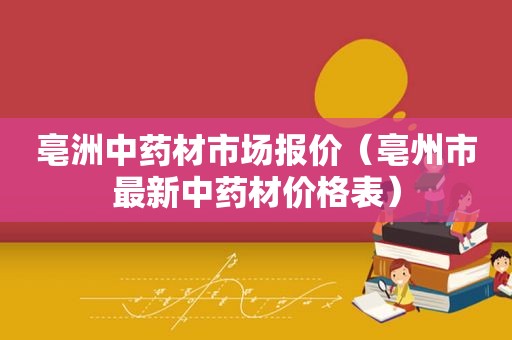 亳洲中药材市场报价（亳州市最新中药材价格表）