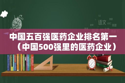 中国五百强医药企业排名第一（中国500强里的医药企业）