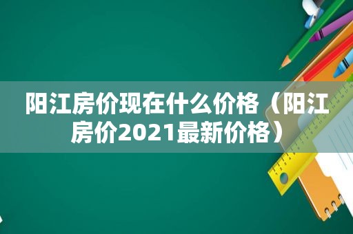 阳江房价现在什么价格（阳江房价2021最新价格）