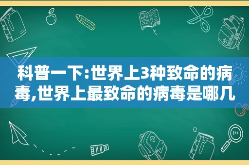 科普一下:世界上3种致命的病毒,世界上最致命的病毒是哪几种