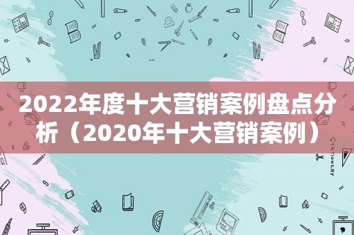 2022年度十大营销案例盘点分析（2020年十大营销案例）