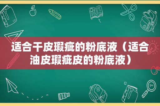 适合干皮瑕疵的粉底液（适合油皮瑕疵皮的粉底液）