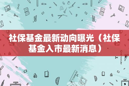 社保基金最新动向曝光（社保基金入市最新消息）