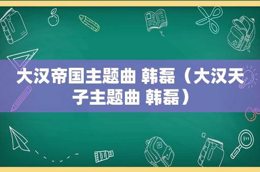 大汉帝国主题曲 韩磊（大汉天子主题曲 韩磊）