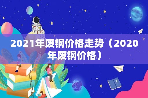 2021年废钢价格走势（2020年废钢价格）