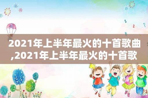 2021年上半年最火的十首歌曲,2021年上半年最火的十首歌是什么