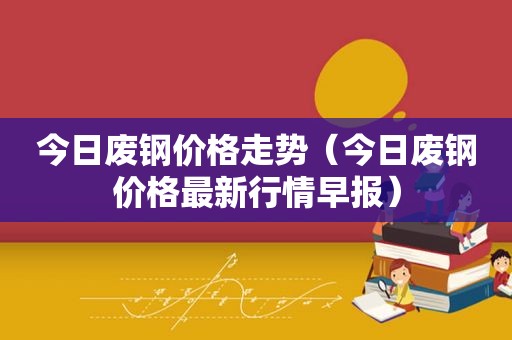 今日废钢价格走势（今日废钢价格最新行情早报）