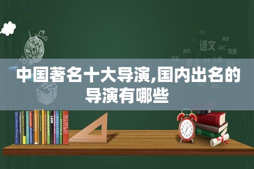 中国著名十大导演,国内出名的导演有哪些