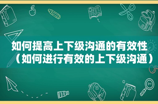 如何提高上下级沟通的有效性（如何进行有效的上下级沟通）