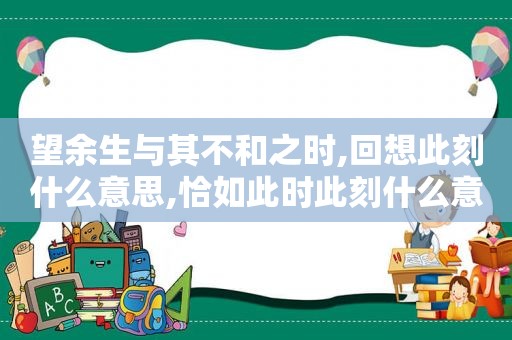 望余生与其不和之时,回想此刻什么意思,恰如此时此刻什么意思