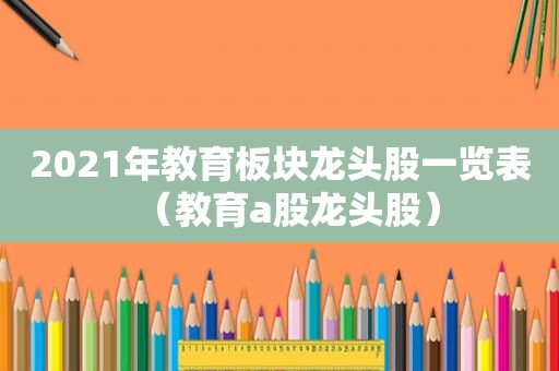 2021年教育板块龙头股一览表（教育a股龙头股）